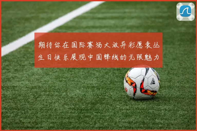 期待你在国际赛场大放异彩愿袁丛生日快乐展现中国锋线的无限魅力