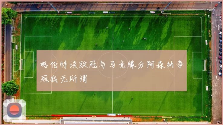 略伦特谈欧冠与马竞缘分阿森纳争冠我无所谓