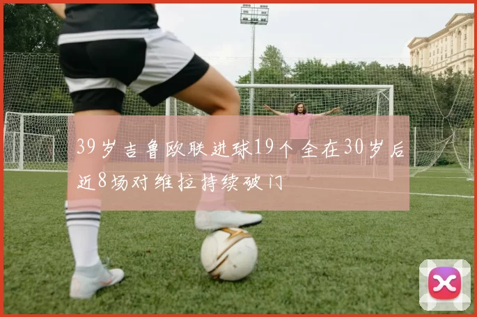 39岁吉鲁欧联进球19个全在30岁后近8场对维拉持续破门
