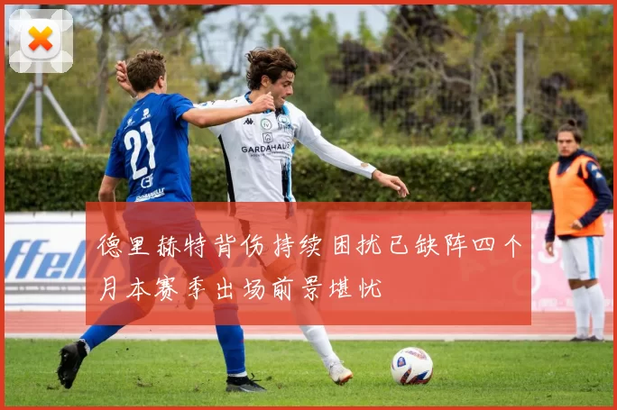德里赫特背伤持续困扰已缺阵四个月本赛季出场前景堪忧