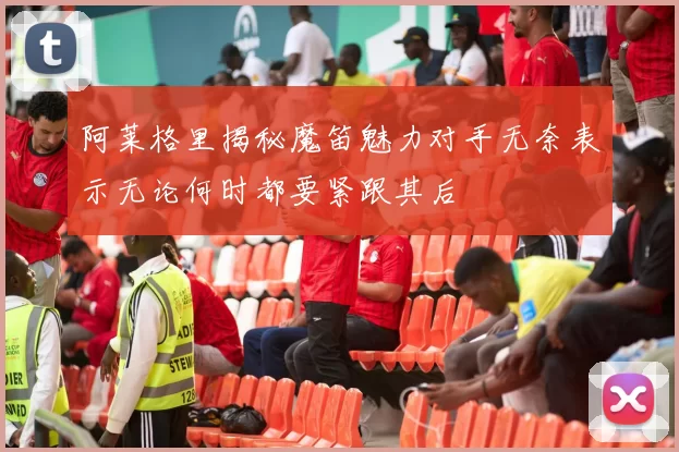 阿莱格里揭秘魔笛魅力对手无奈表示无论何时都要紧跟其后