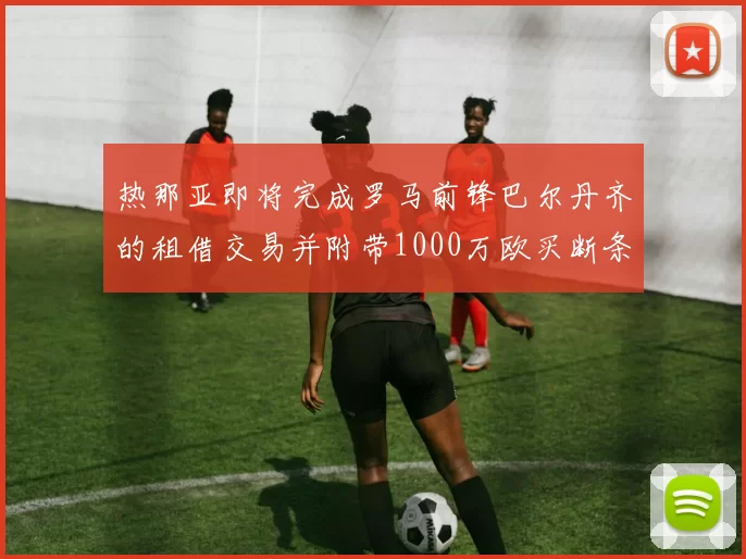热那亚即将完成罗马前锋巴尔丹齐的租借交易并附带1000万欧买断条款