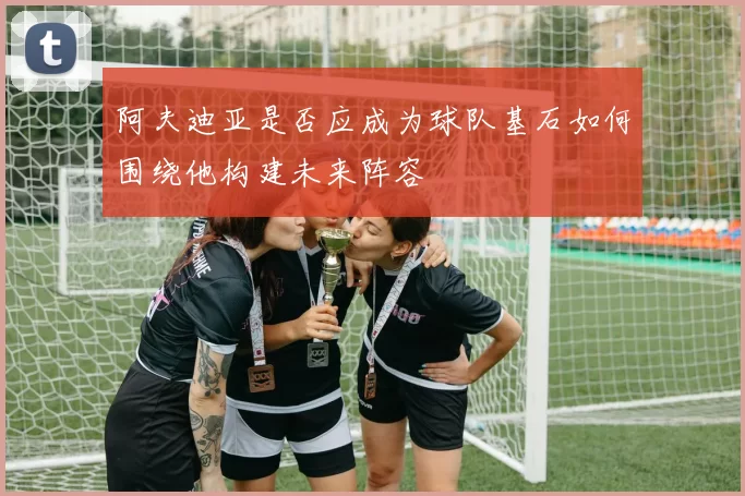 阿夫迪亚是否应成为球队基石如何围绕他构建未来阵容