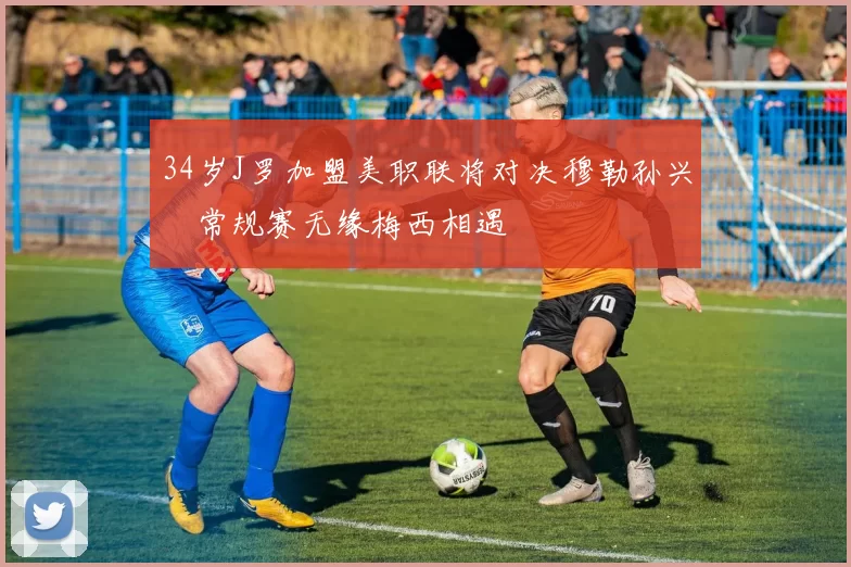 34岁J罗加盟美职联将对决穆勒孙兴慜常规赛无缘梅西相遇