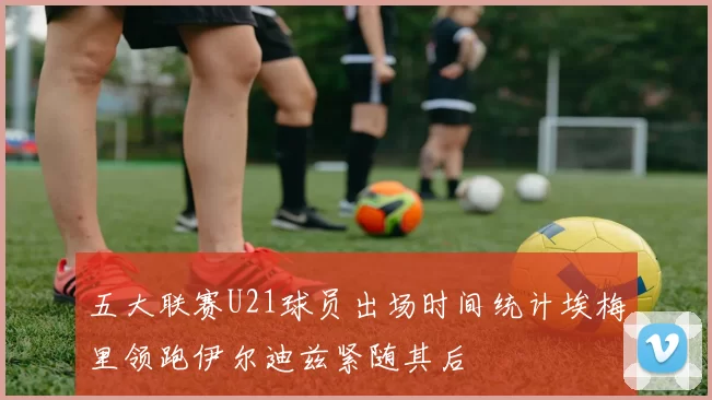 五大联赛U21球员出场时间统计埃梅里领跑伊尔迪兹紧随其后