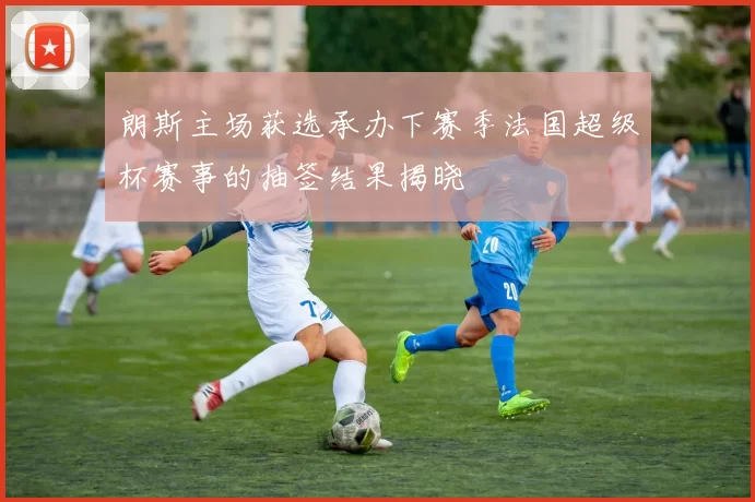 朗斯主场获选承办下赛季法国超级杯赛事的抽签结果揭晓