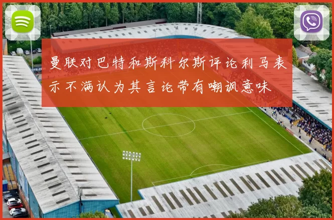 曼联对巴特和斯科尔斯评论利马表示不满认为其言论带有嘲讽意味