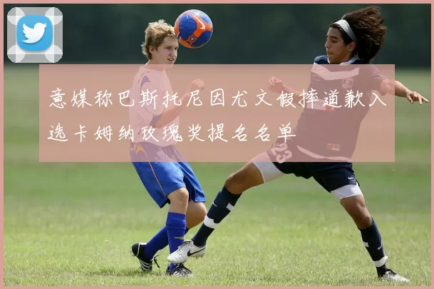 意媒称巴斯托尼因尤文假摔道歉入选卡姆纳玫瑰奖提名名单