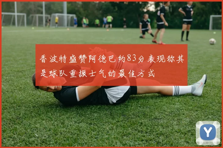 香波特盛赞阿德巴约83分表现称其是球队重振士气的最佳方式