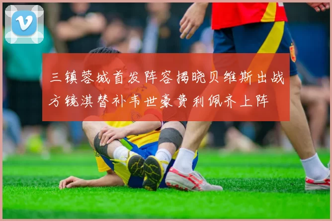 三镇蓉城首发阵容揭晓贝维斯出战方镜淇替补韦世豪费利佩齐上阵