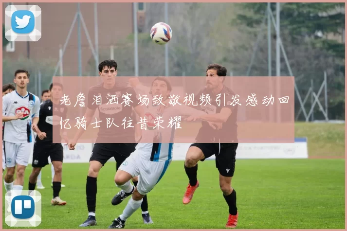 老詹泪洒赛场致敬视频引发感动回忆骑士队往昔荣耀